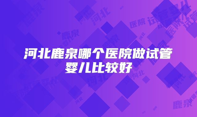 河北鹿泉哪个医院做试管婴儿比较好