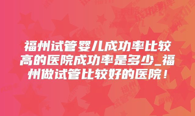 福州试管婴儿成功率比较高的医院成功率是多少_福州做试管比较好的医院!