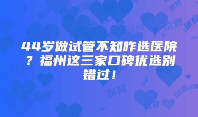 44岁做试管不知咋选医院？福州这三家口碑优选别错过！