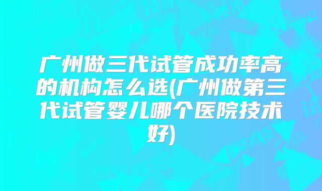 广州做三代试管成功率高的机构怎么选(广州做第三代试管婴儿哪个医院技术好)