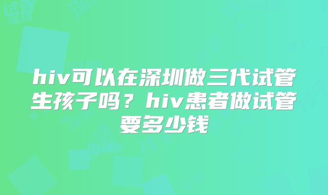 hiv可以在深圳做三代试管生孩子吗?hiv患者做试管要多少钱