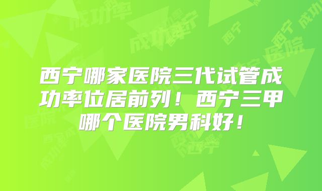 西宁哪家医院三代试管成功率位居前列!西宁三甲哪个医院男科好!