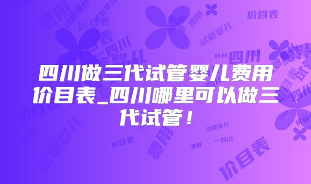 四川做三代试管婴儿费用价目表_四川哪里可以做三代试管！