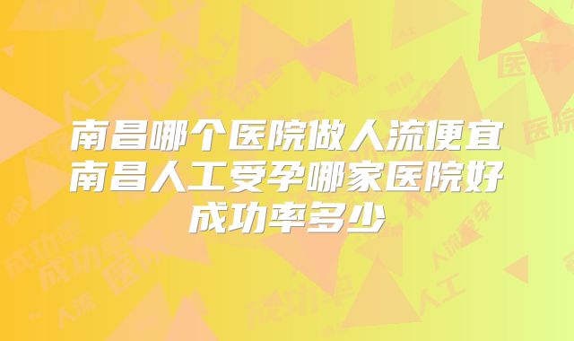 南昌哪个医院做人流便宜南昌人工受孕哪家医院好成功率多少
