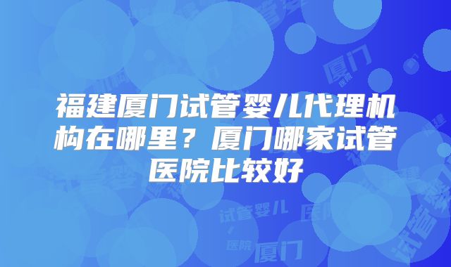 福建厦门试管婴儿代理机构在哪里？厦门哪家试管医院比较好