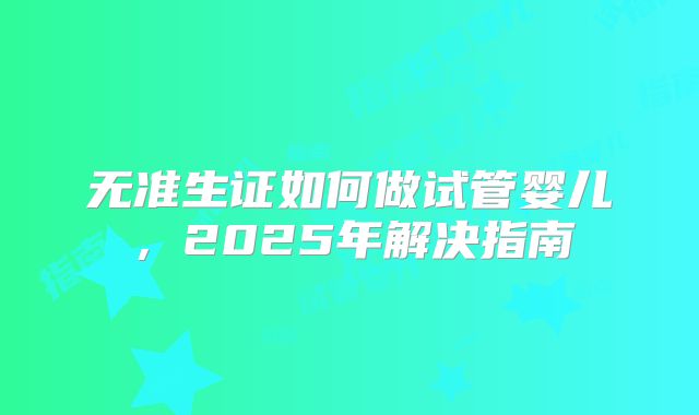 无准生证如何做试管婴儿,2025年解决指南