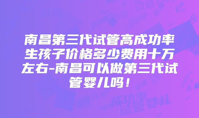南昌第三代试管高成功率生孩子价格多少费用十万左右-南昌可以做第三代试管婴儿吗！