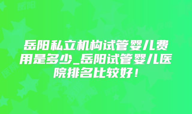 岳阳私立机构试管婴儿费用是多少_岳阳试管婴儿医院排名比较好！