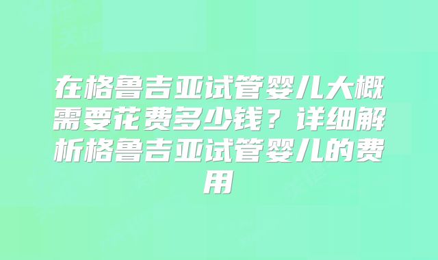 在格鲁吉亚试管婴儿大概需要花费多少钱？详细解析格鲁吉亚试管婴儿的费用