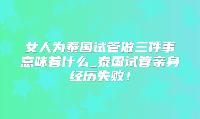 女人为泰国试管做三件事意味着什么_泰国试管亲身经历失败!