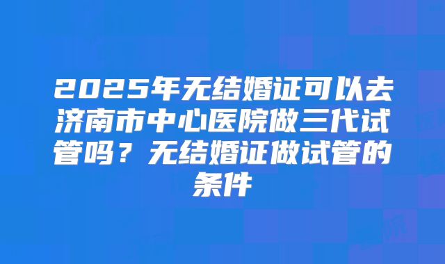 2025年无结婚证可以去济南市中心医院做三代试管吗?无结婚证做试管的条件
