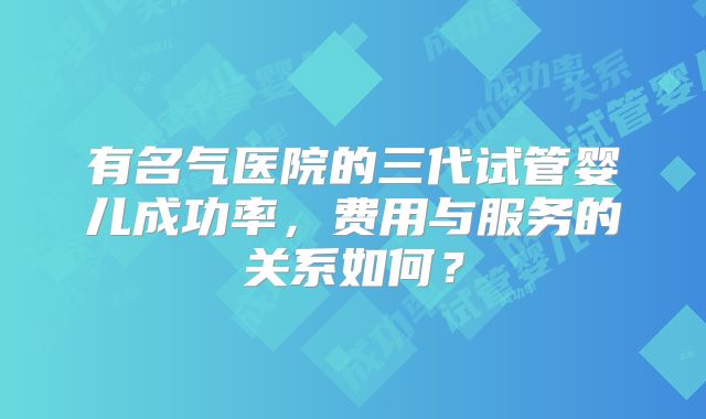 有名气医院的三代试管婴儿成功率，费用与服务的关系如何？