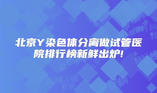 北京Y染色体分离做试管医院排行榜新鲜出炉!