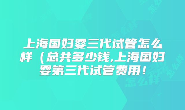 上海国妇婴三代试管怎么样（总共多少钱,上海国妇婴第三代试管费用！
