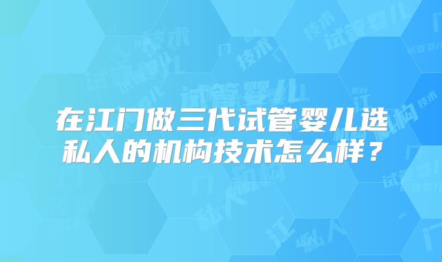 在江门做三代试管婴儿选私人的机构技术怎么样？