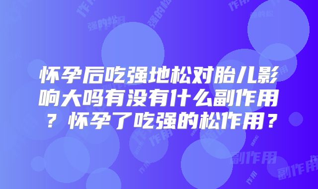 怀孕后吃强地松对胎儿影响大吗有没有什么副作用?怀孕了吃强的松作用?