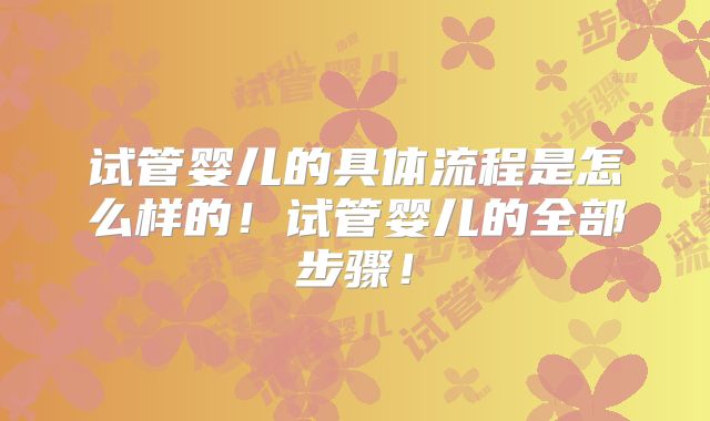 试管婴儿的具体流程是怎么样的！试管婴儿的全部步骤！