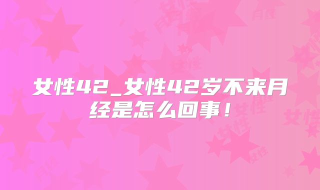 女性42_女性42岁不来月经是怎么回事！
