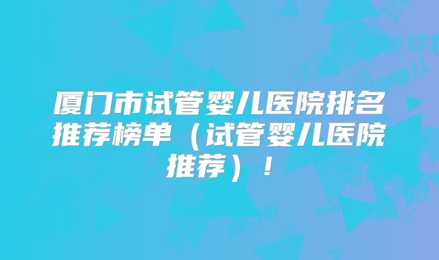 厦门市试管婴儿医院排名推荐榜单(试管婴儿医院推荐)!