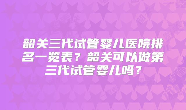 韶关三代试管婴儿医院排名一览表？韶关可以做第三代试管婴儿吗？