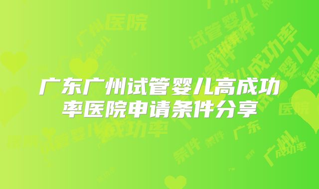 广东广州试管婴儿高成功率医院申请条件分享
