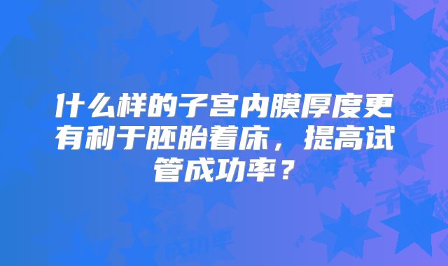 什么样的子宫内膜厚度更有利于胚胎着床,提高试管成功率?