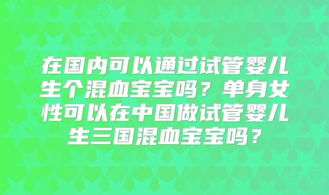 在国内可以通过试管婴儿生个混血宝宝吗？单身女性可以在中国做试管婴儿生三国混血宝宝吗？