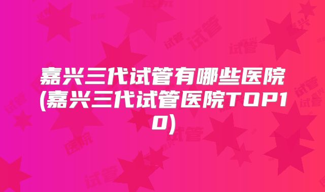 嘉兴三代试管有哪些医院(嘉兴三代试管医院TOP10)