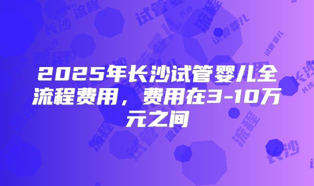 2025年长沙试管婴儿全流程费用，费用在3-10万元之间