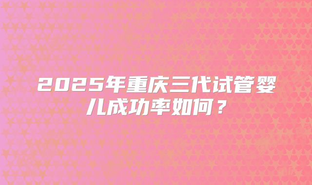 2025年重庆三代试管婴儿成功率如何？