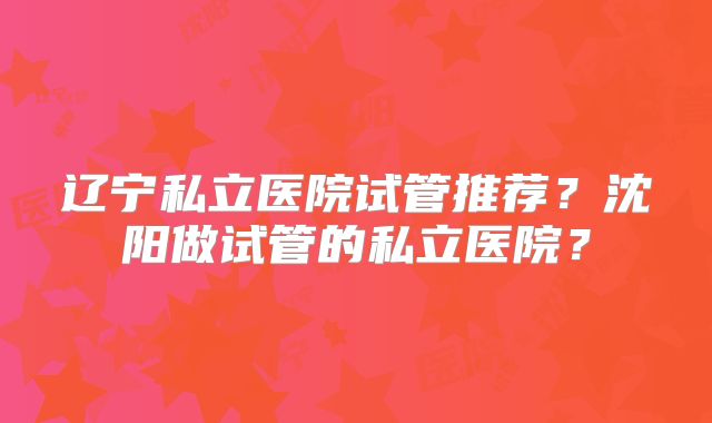 辽宁私立医院试管推荐?沈阳做试管的私立医院?