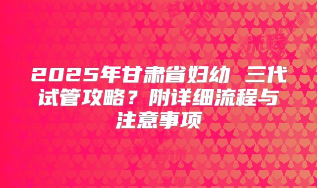 2025年甘肃省妇幼 三代试管攻略?附详细流程与注意事项