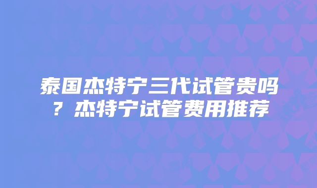泰国杰特宁三代试管贵吗？杰特宁试管费用推荐