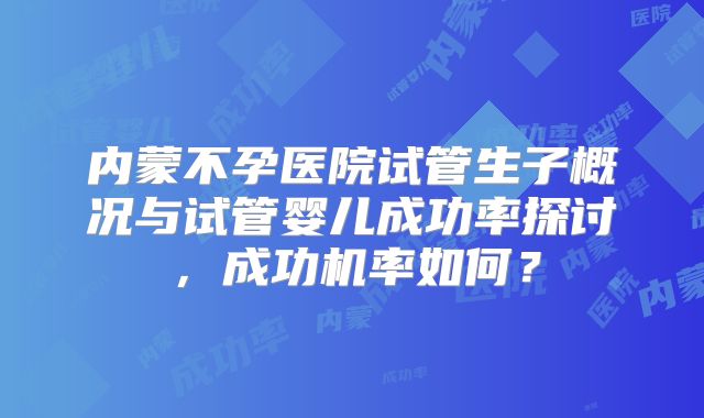 内蒙不孕医院试管生子概况与试管婴儿成功率探讨，成功机率如何？