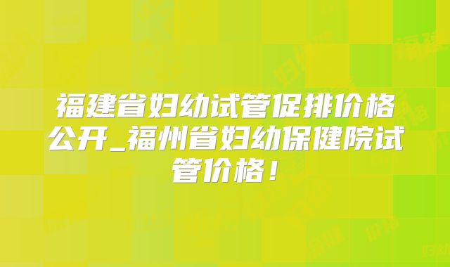 福建省妇幼试管促排价格公开_福州省妇幼保健院试管价格！