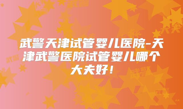 武警天津试管婴儿医院-天津武警医院试管婴儿哪个大夫好！