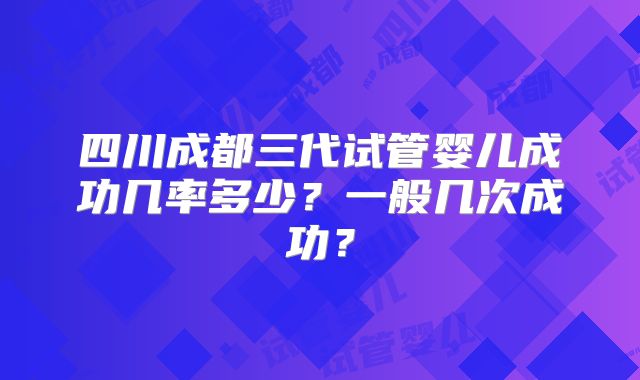 四川成都三代试管婴儿成功几率多少？一般几次成功？