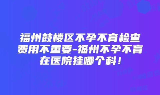 福州鼓楼区不孕不育检查费用不重要-福州不孕不育在医院挂哪个科!