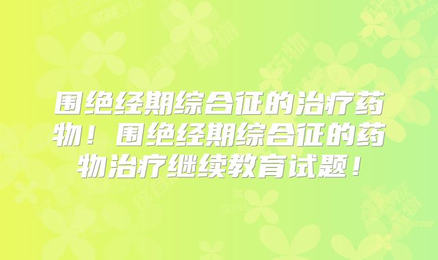 围绝经期综合征的治疗药物！围绝经期综合征的药物治疗继续教育试题！