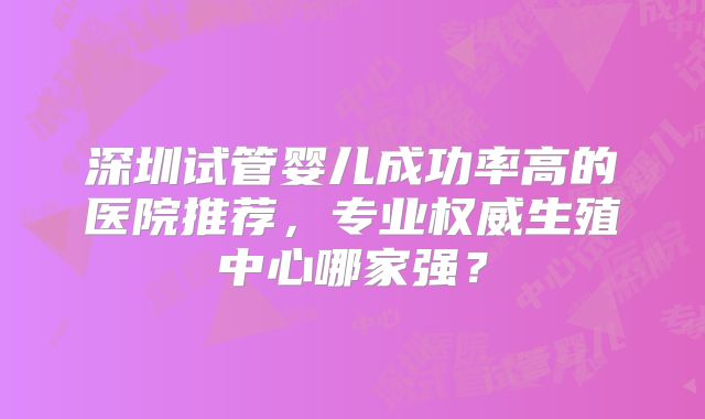 深圳试管婴儿成功率高的医院推荐，专业权威生殖中心哪家强？