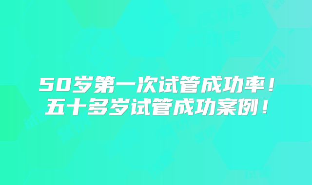 50岁第一次试管成功率！五十多岁试管成功案例！
