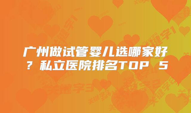 广州做试管婴儿选哪家好?私立医院排名TOP 5