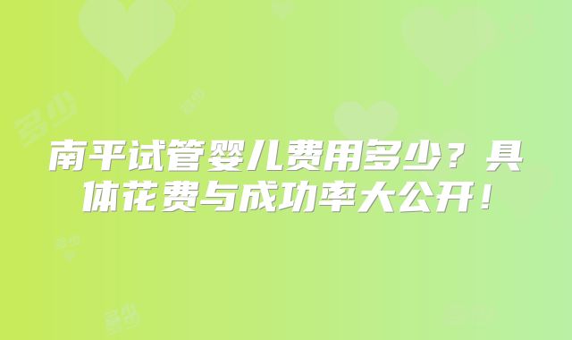 南平试管婴儿费用多少？具体花费与成功率大公开！