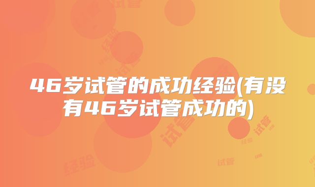46岁试管的成功经验(有没有46岁试管成功的)