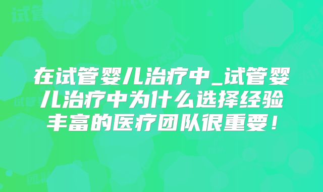 在试管婴儿治疗中_试管婴儿治疗中为什么选择经验丰富的医疗团队很重要！