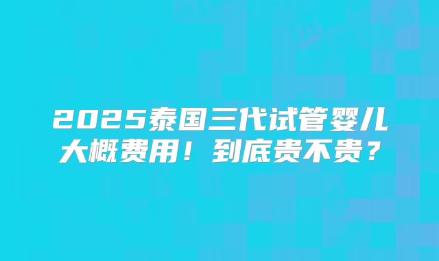 2025泰国三代试管婴儿大概费用!到底贵不贵?