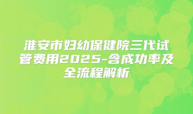 淮安市妇幼保健院三代试管费用2025-含成功率及全流程解析