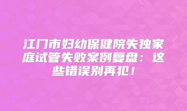 江门市妇幼保健院失独家庭试管失败案例复盘：这些错误别再犯！