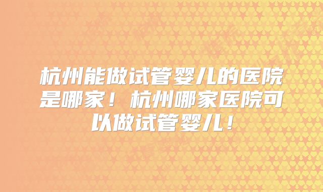 杭州能做试管婴儿的医院是哪家！杭州哪家医院可以做试管婴儿！
