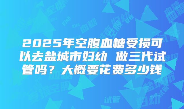 2025年空腹血糖受损可以去盐城市妇幼 做三代试管吗?大概要花费多少钱